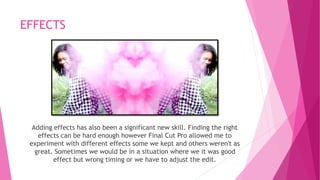EFFECTS 
Adding effects has also been a significant new skill. Finding the right 
effects can be hard enough however Final Cut Pro allowed me to 
experiment with different effects some we kept and others weren't as 
great. Sometimes we would be in a situation where we it was good 
effect but wrong timing or we have to adjust the edit. 
 