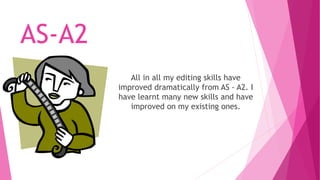 AS-A2 
All in all my editing skills have 
improved dramatically from AS - A2. I 
have learnt many new skills and have 
improved on my existing ones. 
