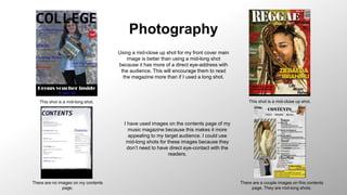 Photography
This shot is a mid-long shot. This shot is a mid-close up shot.
There are no images on my contents
page.
There are a couple images on this contents
page. They are mid-long shots.
Using a mid-close up shot for my front cover main
image is better than using a mid-long shot
because it has more of a direct eye-address with
the audience. This will encourage them to read
the magazine more than if I used a long shot.
I have used images on the contents page of my
music magazine because this makes it more
appealing to my target audience. I could use
mid-long shots for these images because they
don’t need to have direct eye-contact with the
readers.
 