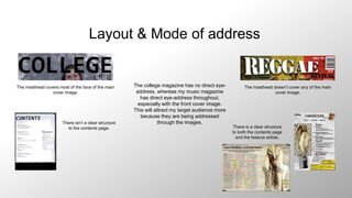 Layout & Mode of address
The masthead covers most of the face of the main
cover image.
The masthead doesn’t cover any of the main
cover image.
There isn’t a clear structure
to the contents page. There is a clear structure
to both the contents page
and the feature article.
The college magazine has no direct eye-
address, whereas my music magazine
has direct eye-address throughout,
especially with the front cover image.
This will attract my target audience more
because they are being addressed
through the images.
 