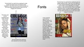 Fonts
The font that I’ve used for the masthead is quite
simple and doesn’t link to the theme of the
magazine. I also think that it’s too bold and takes up
too much space taking attention away from the
images and coverlines.
The fonts used
for the
coverlines don’t
match with the
fonts on the
cover. The
coverlines are
all the same
which doesn’t
look very
interesting for
the target
audience. They
are also all the
same colour, so
there is no
differentiation
between the
them.
This font doesn’t fit in with any
other element on the front cover.
The font that I’ve used for this masthead suits my
target audience more. It also has more effects to
it. I have used the blending modes and the warp
tool to make it more appealing to my target
audience. I also think the colour links to my target
audience more. It is bold enough to stand out,
however it doesn’t take too much attention away
from the other elements such as the main cover
image of coverlines.
I have used the
same font but
different colours for
my coverlines. I still
wanted all the
coverlines to look as
if they are apart of
the same magazine,
however they
needed to show that
they are different
stories. The type
face that I have used
connects to the
masthead as well as
the other type
elements of the
cover.
 