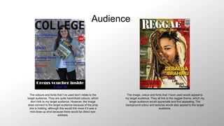 Audience
The colours and fonts that I’ve used don’t relate to the
target audience. They are quite harsh/bold colours, which
don’t link to my target audience. However, the image
does connect to the target audience because of the prop
she is holding, although this would link more if it was a
mid-close up shot because there would be direct eye-
address.
The image, colour and fonts that I have used would appeal to
my target audience. They all link to the reggae theme, which my
target audience would appreciate and find appealing. The
background colour and textures would also appeal to the target
audience.
 