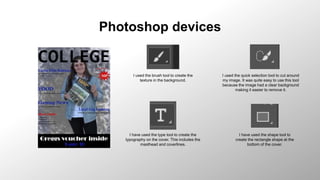 Photoshop devices
I used the brush tool to create the
texture in the background.
I used the quick selection tool to cut around
my image. It was quite easy to use this tool
because the image had a clear background
making it easier to remove it.
I have used the type tool to create the
typography on the cover. This includes the
masthead and coverlines.
I have used the shape tool to
create the rectangle shape at the
bottom of the cover.
 