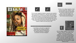 For my music magazine instead of using the quick selection
tool to remove the background, I used the magic wand tool.
This allowed me to cut around the image more accurately. I
think this tool is better to use because you are able to delete
a lot more of the background while still keeping all of your
image. I also used the pen tool to help with this. The pen tool
is an even more accurate tool to remove backgrounds,
however it takes a lot more time to use.
Like my college magazine I has used the
type tool, however I have added more
effects to the type on this music
magazine. I have decreased the space
between the characters to make the gap
smaller because I thought this looked
better. I have also used the warp tool on
the masthead because this makes a more
appealing design and will attract my target
audience more.
I used Rulers to help with my alignment,
especially when creating my feature
article. Rulers helps with getting all of
the different elements in a pleasing
composition and that are aligned.
Similar to the college magazine, I have
used the shape tool, however I have
used blending modes and decreased
the opacity to allow the type to be
seen in front of the shape. The
blending modes also allowed me to
add a stroke around the shape.
 