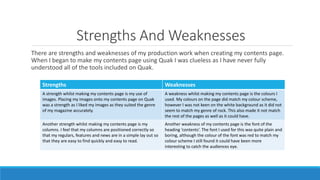 Strengths And Weaknesses
There are strengths and weaknesses of my production work when creating my contents page.
When I began to make my contents page using Quak I was clueless as I have never fully
understood all of the tools included on Quak.
Strengths Weaknesses
A strength whilst making my contents page is my use of
images. Placing my images onto my contents page on Quak
was a strength as I liked my images as they suited the genre
of my magazine accurately.
A weakness whilst making my contents page is the colours I
used. My colours on the page did match my colour scheme,
however I was not keen on the white background as it did not
seem to match my genre of rock. This also made it not match
the rest of the pages as well as it could have.
Another strength whilst making my contents page is my
columns. I feel that my columns are positioned correctly so
that my regulars, features and news are in a simple lay out so
that they are easy to find quickly and easy to read.
Another weakness of my contents page is the font of the
heading ‘contents’. The font I used for this was quite plain and
boring, although the colour of the font was red to match my
colour scheme I still found it could have been more
interesting to catch the audiences eye.
 