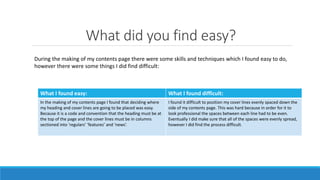 What did you find easy?
What I found easy: What I found difficult:
In the making of my contents page I found that deciding where
my heading and cover lines are going to be placed was easy.
Because it is a code and convention that the heading must be at
the top of the page and the cover lines must be in columns
sectioned into ‘regulars’ ‘features’ and ‘news’.
I found it difficult to position my cover lines evenly spaced down the
side of my contents page. This was hard because in order for it to
look professional the spaces between each line had to be even.
Eventually I did make sure that all of the spaces were evenly spread,
however I did find the process difficult.
During the making of my contents page there were some skills and techniques which I found easy to do,
however there were some things I did find difficult:
 