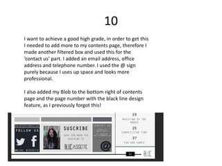 10
I want to achieve a good high grade, in order to get this
I needed to add more to my contents page, therefore I
made another filtered box and used this for the
‘contact us’ part. I added an email address, office
address and telephone number. I used the @ sign
purely because I uses up space and looks more
professional.

I also added my Blob to the bottom right of contents
page and the page number with the black line design
feature, as I previously forgot this!
 