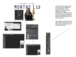 13   •   I added another image to fill
         more space by uploading it
         onto photoshop. I then
         cropped it and blurred the
         edges to look more
         professional. I added another
         colour filled box by opening a
         new layer, drawing a box and
         filling it with black paint from
         the bucket too.

     •   I also added a grey box for the
         other cover lines to sit on the
         same way and added text by
         using the text tool.
 