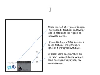 1

This is the start of my contents page,
I have added a facebook and twitter
logo to encourage the readers to
follow/like pages…

I then added colour filled boxes as a
design feature, I chose the dark
tones as it works well with blue.

By places some page numbers on
the right, I was able to see where I
could have some features for my
contents page.
 