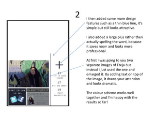 2   I then added some more design
    features such as a thin blue line, it’s
    simple but still looks attractive.

    I also added a large plus rather then
    actually spelling the word, because
    it saves room and looks more
    professional.

    At first I was going to you two
    separate images of Freja but
    instead I just used the one and
    enlarged it. By adding text on top of
    the image, it draws your attention
    and looks dramatic.

    The colour scheme works well
    together and I’m happy with the
    results so far!
 