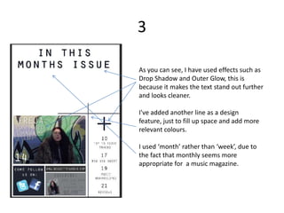 3

As you can see, I have used effects such as
Drop Shadow and Outer Glow, this is
because it makes the text stand out further
and looks cleaner.

I've added another line as a design
feature, just to fill up space and add more
relevant colours.

I used ‘month’ rather than ‘week’, due to
the fact that monthly seems more
appropriate for a music magazine.
 