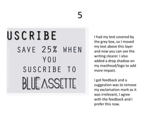 5

    I had my text covered by
    the grey box, so I moved
    my text above this layer
    and now you can see the
    writing clearer. I also
    added a drop shadow on
    my masthead/logo to add
    more impact.

    I got feedback and a
    suggestion was to remove
    my exclamation mark as it
    was irrelevant, I agree
    with the feedback and I
    prefer this now.
 