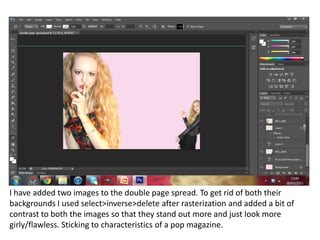 I have added two images to the double page spread. To get rid of both their
backgrounds I used select>inverse>delete after rasterization and added a bit of
contrast to both the images so that they stand out more and just look more
girly/flawless. Sticking to characteristics of a pop magazine.
 