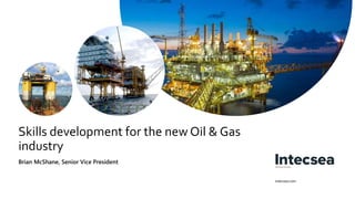 intecsea.com
Skills development for the new Oil & Gas
industry
Brian McShane, Senior Vice President
 