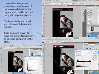 I then added two photo
shots. I used another one of
the main model and kept it
original with no effects. Used
the grid to align the photos.

For the photo below I used
levels to make it darker and
brighter.

I had also used curves to
make the picture look darker
on one side compared to the
other.
 