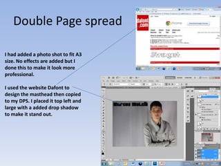 Double Page spread

I had added a photo shot to fit A3
size. No effects are added but I
done this to make it look more
professional.

I used the website Dafont to
design the masthead then copied
to my DPS. I placed it top left and
large with a added drop shadow
to make it stand out.
 