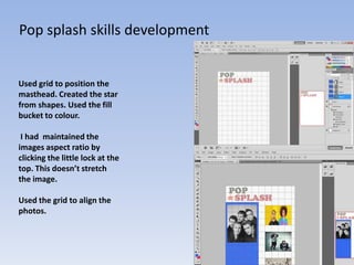 Pop splash skills development


Used grid to position the
masthead. Created the star
from shapes. Used the fill
bucket to colour.

 I had maintained the
images aspect ratio by
clicking the little lock at the
top. This doesn’t stretch
the image.

Used the grid to align the
photos.
 