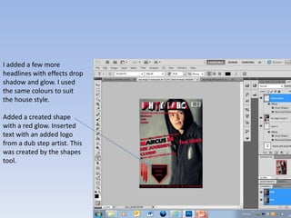I added a few more
headlines with effects drop
shadow and glow. I used
the same colours to suit
the house style.

Added a created shape
with a red glow. Inserted
text with an added logo
from a dub step artist. This
was created by the shapes
tool.
 