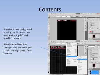 Contents


I inserted a new background
by using the fill. Added my
masthead at top left and
typed in contents.

I then inserted two lines
corresponding and used grid
to help me align parts of my
contents.
 