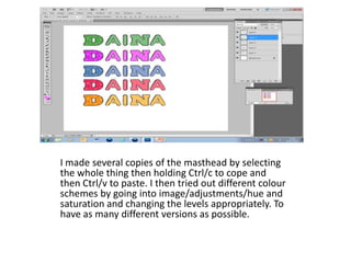I made several copies of the masthead by selecting
the whole thing then holding Ctrl/c to cope and
then Ctrl/v to paste. I then tried out different colour
schemes by going into image/adjustments/hue and
saturation and changing the levels appropriately. To
have as many different versions as possible.
 