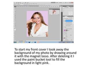 To start my front cover I took away the
background of my photo by drawing around
it with the magnet lasso. After deleting it I
used the paint bucket tool to fill the
background in light pink.
 