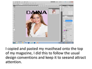 I copied and pasted my masthead onto the top
of my magazine, I did this to follow the usual
design conventions and keep it to seeand attract
attention.
 