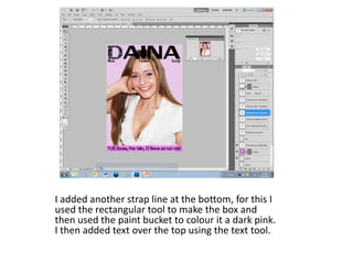 I added another strap line at the bottom, for this I
used the rectangular tool to make the box and
then used the paint bucket to colour it a dark pink.
I then added text over the top using the text tool.
 