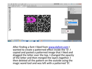 After finding a font I liked from www.dafont.com I
wanted to create a patterned effect inside the ‘D’. I
copied and pasted a patterned image that I liked and
dragged the letter over the top. I changed the opacity
of the letter and then merged the layers together. I
then deleted all the pattern on the outside using the
magic wand tool and was left with a patterned ‘D’.
 