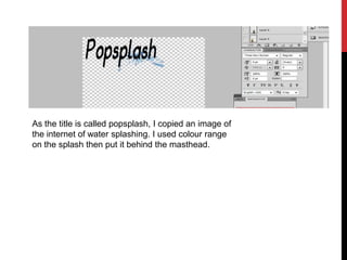 As the title is called popsplash, I copied an image of
the internet of water splashing. I used colour range
on the splash then put it behind the masthead.
 