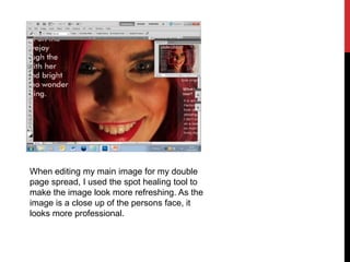 When editing my main image for my double
page spread, I used the spot healing tool to
make the image look more refreshing. As the
image is a close up of the persons face, it
looks more professional.
 