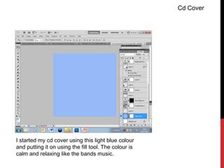 Cd Cover




I started my cd cover using this light blue colour
and putting it on using the fill tool. The colour is
calm and relaxing like the bands music.
 
