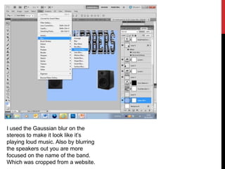 I used the Gaussian blur on the
stereos to make it look like it’s
playing loud music. Also by blurring
the speakers out you are more
focused on the name of the band.
Which was cropped from a website.
 