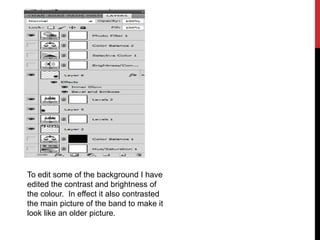 To edit some of the background I have
edited the contrast and brightness of
the colour. In effect it also contrasted
the main picture of the band to make it
look like an older picture.
 