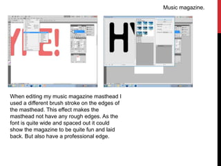 Music magazine.




When editing my music magazine masthead I
used a different brush stroke on the edges of
the masthead. This effect makes the
masthead not have any rough edges. As the
font is quite wide and spaced out it could
show the magazine to be quite fun and laid
back. But also have a professional edge.
 