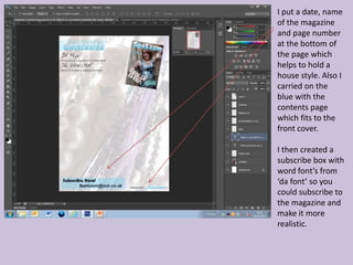 I put a date, name
of the magazine
and page number
at the bottom of
the page which
helps to hold a
house style. Also I
carried on the
blue with the
contents page
which fits to the
front cover.

I then created a
subscribe box with
word font’s from
‘da font’ so you
could subscribe to
the magazine and
make it more
realistic.
 