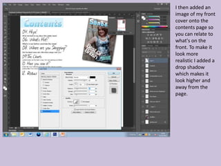 I then added an
image of my front
cover onto the
contents page so
you can relate to
what's on the
front. To make it
look more
realistic I added a
drop shadow
which makes it
look higher and
away from the
page.
 