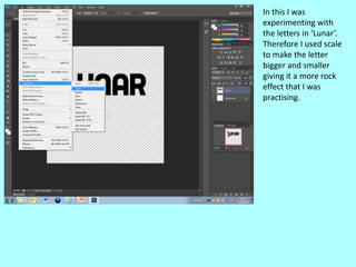 In this I was
experimenting with
the letters in ‘Lunar’.
Therefore I used scale
to make the letter
bigger and smaller
giving it a more rock
effect that I was
practising.
 