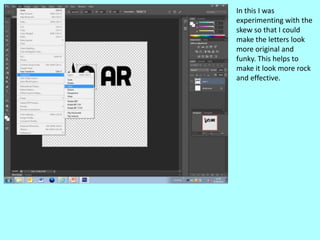 In this I was
experimenting with the
skew so that I could
make the letters look
more original and
funky. This helps to
make it look more rock
and effective.
 