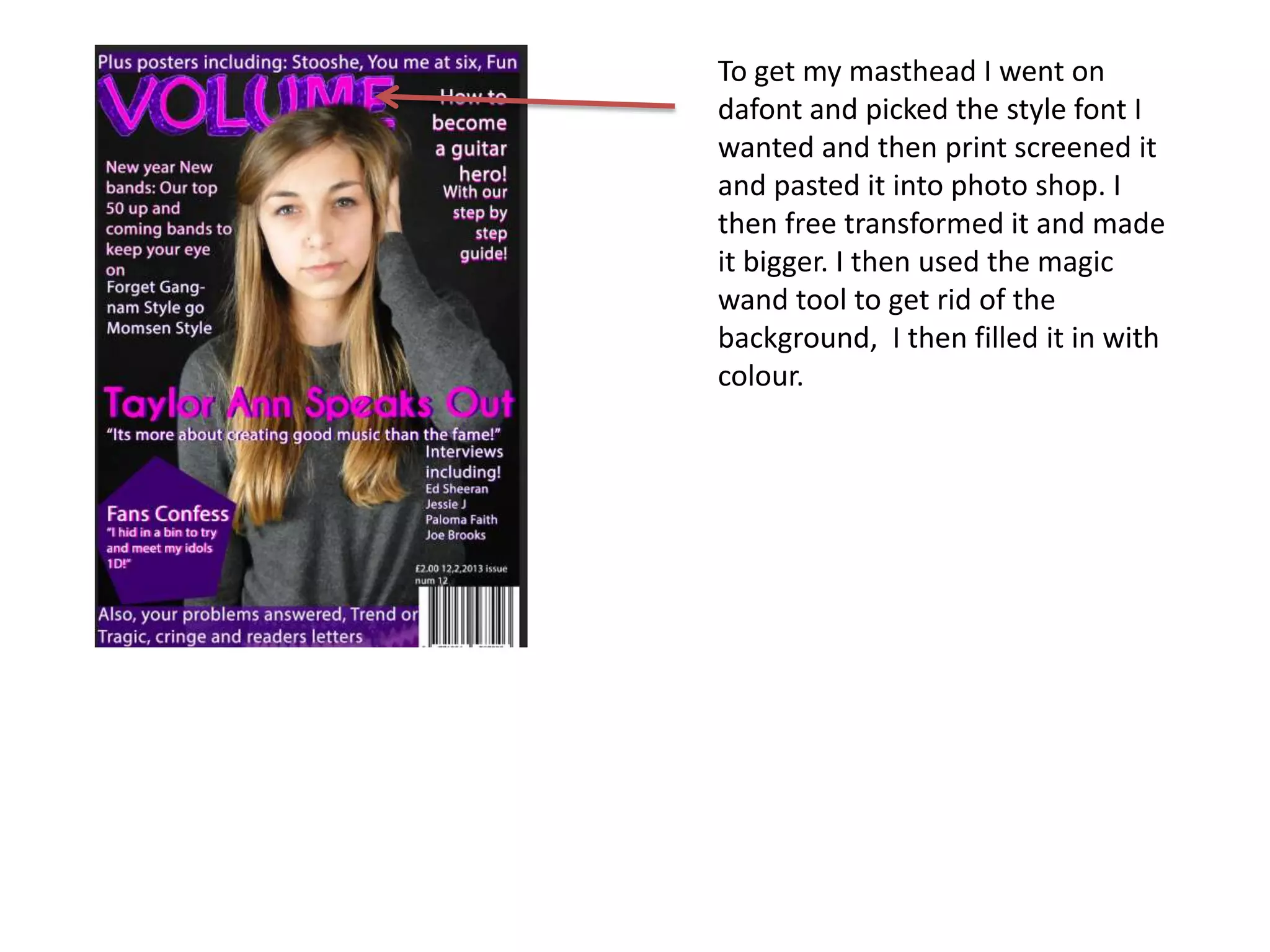 To get my masthead I went on
dafont and picked the style font I
wanted and then print screened it
and pasted it into photo shop. I
then free transformed it and made
it bigger. I then used the magic
wand tool to get rid of the
background, I then filled it in with
colour.