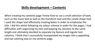 Skills development – Contents
When creating my contents page I knew how to use a small selection of tools
such as the move tool as well as the transform tool and the create shape tool.
I used the shape tool effectively creating boxes in order to emphasize the
title. I did this whilst following my colour scheme in order for the pages. I had
difficulties with organizing my text and keeping my columns to the same
length and ultimately decided to separate my feature and regular text
columns. I think that I successfully incorporated my images into a appealing
and eye catching way on my contents page.
 