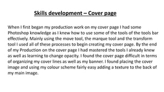Skills development – Cover page
When I first began my production work on my cover page I had some
Photoshop knowledge as I knew how to use some of the tools of the tools bar
effectively. Mainly using the move tool, the marque tool and the transform
tool I used all of these processes to begin creating my cover page. By the end
of my Production on the cover page I had mastered the tools I already knew
as well as learning to change opacity. I found the cover page difficult in terms
of organizing my cover lines as well as my banner. I found placing the cover
image and using my colour scheme fairly easy adding a texture to the back of
my main image.
 