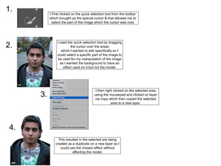 I used the quick selection tool by dragging
the cursor over the areas
which I wanted to edit specifically so I
could select a specific part of the image to
be used for my manipulation of the image
as I wanted the background to have an
effect used on it but not the model.
I First clicked on the quick selection tool from the toolbar
which brought up the special cursor & that allowed me to
select the part of the image which the cursor was over.
1.
2.
3.
I then right clicked on the selected area
using the mousepad and clicked on layer
via copy which then copied the selected
area to a new layer.
4.
This resulted in the selected are being
created as a duplicate on a new layer so I
could use the chosen effect without
affecting the model.
 