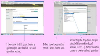 I then came to this page, to add a
question you have to click the ‘add
question’ button.
I then typed my question
which I want to ask here.
Then using the drop down box you I
selected the question type I
wanted to use. E.g. I chose multiple
choice to create a closed question.