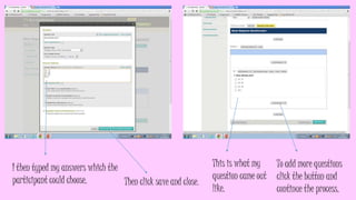 I then typed my answers which the
participant could choose.
Then click save and close.
This is what my
question came out
like.
To add more questions
click the button and
continue the process.