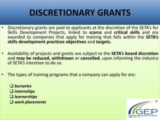 DISCRETIONARY GRANTS
• Discretionary grants are paid to applicants at the discretion of the SETA’s for
Skills Development Projects, linked to scarce and critical skills and are
awarded to companies that apply for training that falls within the SETA’s
skills development practices objectives and targets.
• Availability of projects and grants are subject to the SETA’s board discretion
and may be reduced, withdrawn or cancelled, upon informing the industry
of SETA’s intention to do so.
• The types of training programs that a company can apply for are:
 bursaries
 internships
 learnerships
 work placements
 