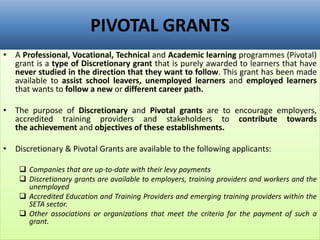 PIVOTAL GRANTS
• A Professional, Vocational, Technical and Academic learning programmes (Pivotal)
grant is a type of Discretionary grant that is purely awarded to learners that have
never studied in the direction that they want to follow. This grant has been made
available to assist school leavers, unemployed learners and employed learners
that wants to follow a new or different career path.
• The purpose of Discretionary and Pivotal grants are to encourage employers,
accredited training providers and stakeholders to contribute towards
the achievement and objectives of these establishments.
• Discretionary & Pivotal Grants are available to the following applicants:
 Companies that are up-to-date with their levy payments
 Discretionary grants are available to employers, training providers and workers and the
unemployed
 Accredited Education and Training Providers and emerging training providers within the
SETA sector.
 Other associations or organizations that meet the criteria for the payment of such a
grant.
 