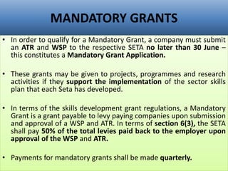 MANDATORY GRANTS
• In order to qualify for a Mandatory Grant, a company must submit
an ATR and WSP to the respective SETA no later than 30 June –
this constitutes a Mandatory Grant Application.
• These grants may be given to projects, programmes and research
activities if they support the implementation of the sector skills
plan that each Seta has developed.
• In terms of the skills development grant regulations, a Mandatory
Grant is a grant payable to levy paying companies upon submission
and approval of a WSP and ATR. In terms of section 6(3), the SETA
shall pay 50% of the total levies paid back to the employer upon
approval of the WSP and ATR.
• Payments for mandatory grants shall be made quarterly.
 