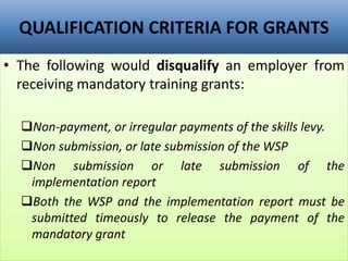 QUALIFICATION CRITERIA FOR GRANTS
• The following would disqualify an employer from
receiving mandatory training grants:
Non-payment, or irregular payments of the skills levy.
Non submission, or late submission of the WSP
Non submission or late submission of the
implementation report
Both the WSP and the implementation report must be
submitted timeously to release the payment of the
mandatory grant
 