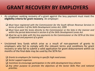 GRANT RECOVERY BY EMPLOYERS
• An employer seeking recovery of a grant against the levy payment must meet the
eligibility criteria for grant recovery. An employer:
 Must have registered with the Commissioner for the South African Revenue Services in
terms of section 5 of the Skills Development Levies Act, 1999
 Must have paid the levies directly to the Commissioner or the Seta in the manner and
within the period determined in section 6 of the Skills Development Levies Act
 Must be up to date with the levy payments to the Commissioner or the SETA at the time
of approval and payment of a grant
• Unclaimed levy funds which arise as a result of non-payment of grants to
employers who fail to comply with the relevant terms and conditions for grant
recovery or who fail to submit a valid application for grant disbursement within six
months of the final date may be used by the SETA for:
 Grants to employers for training in specific high need areas:
 Sector support expenses
 Incentives to encourage participation in the skills development levy scheme
 Any other purpose to promote the objectives of the Sector Skills Plan and national
priorities
 
