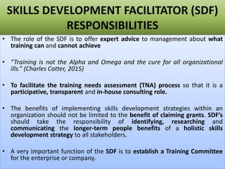 SKILLS DEVELOPMENT FACILITATOR (SDF)
RESPONSIBILITIES
• The role of the SDF is to offer expert advice to management about what
training can and cannot achieve
• “Training is not the Alpha and Omega and the cure for all organizational
ills.” (Charles Cotter, 2015)
• To facilitate the training needs assessment (TNA) process so that it is a
participative, transparent and in-house consulting role.
• The benefits of implementing skills development strategies within an
organization should not be limited to the benefit of claiming grants. SDF’s
should take the responsibility of identifying, researching and
communicating the longer-term people benefits of a holistic skills
development strategy to all stakeholders.
• A very important function of the SDF is to establish a Training Committee
for the enterprise or company.
 